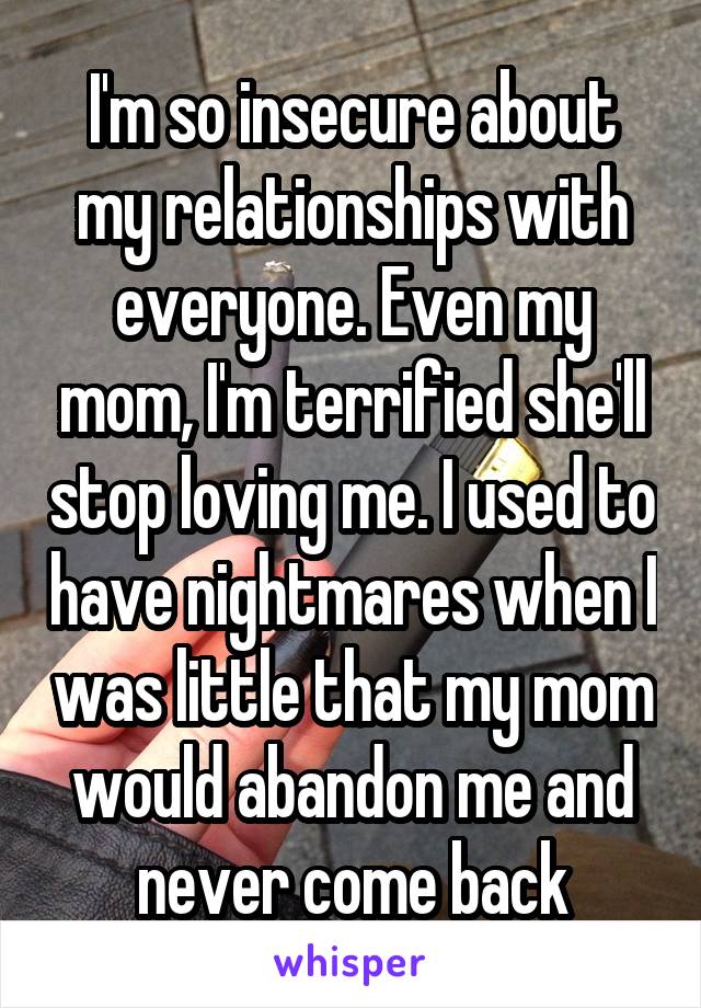 I'm so insecure about my relationships with everyone. Even my mom, I'm terrified she'll stop loving me. I used to have nightmares when I was little that my mom would abandon me and never come back