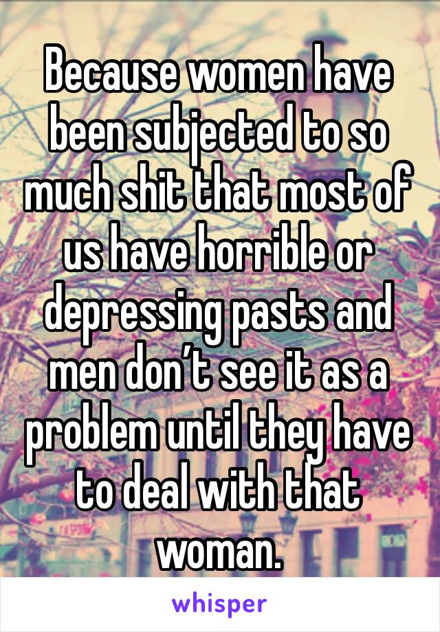 Because women have been subjected to so much shit that most of us have horrible or depressing pasts and men don’t see it as a problem until they have to deal with that woman.