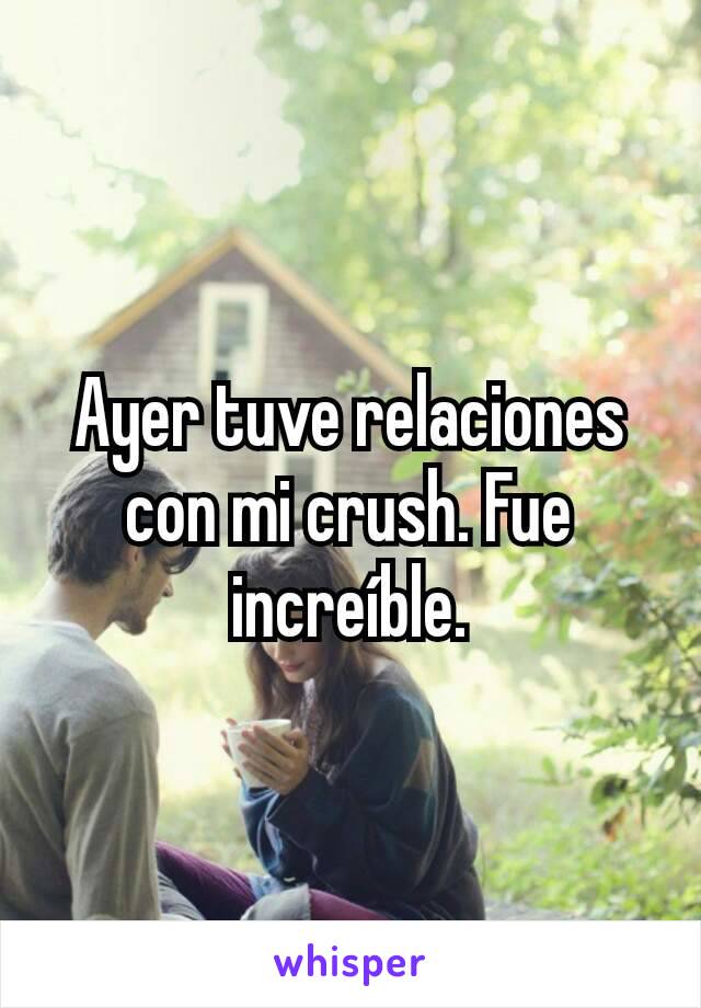 Ayer tuve relaciones con mi crush. Fue increíble.