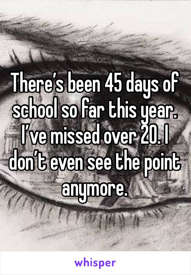 There’s been 45 days of school so far this year. I’ve missed over 20. I don’t even see the point anymore. 