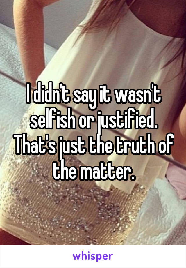 I didn't say it wasn't selfish or justified. That's just the truth of the matter.