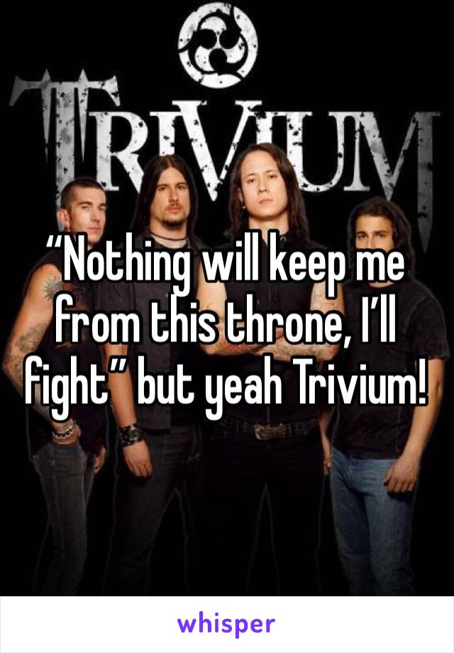 “Nothing will keep me from this throne, I’ll fight” but yeah Trivium!