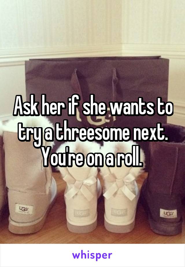 Ask her if she wants to try a threesome next. You're on a roll. 