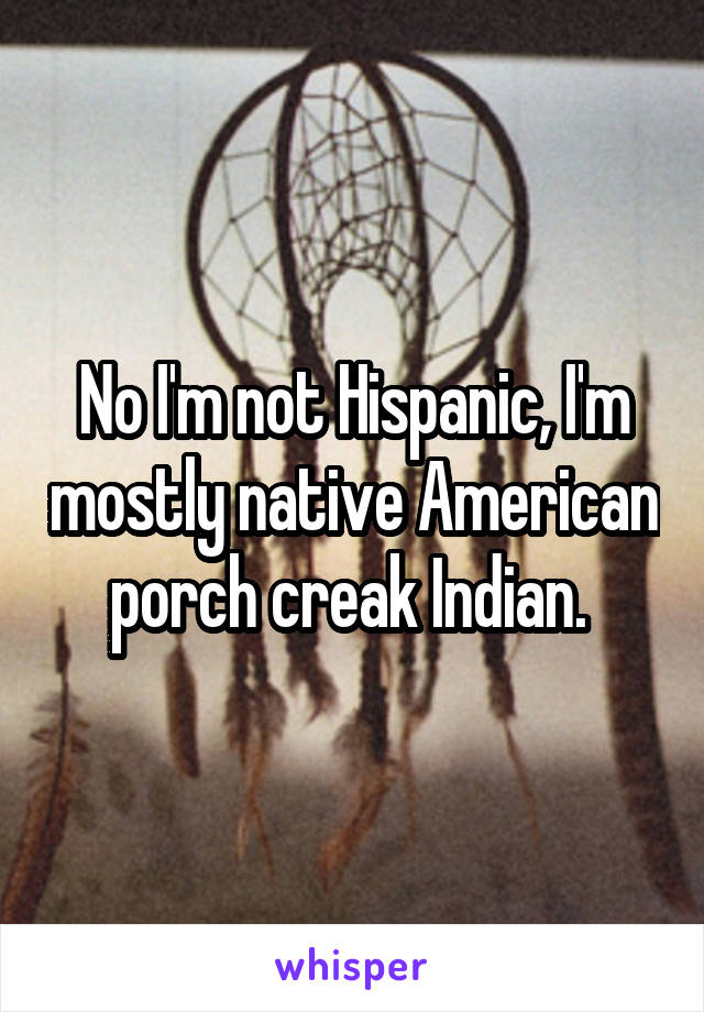 No I'm not Hispanic, I'm mostly native American porch creak Indian. 