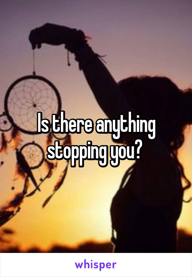 Is there anything stopping you? 