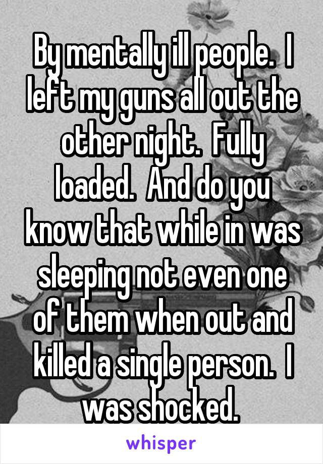 By mentally ill people.  I left my guns all out the other night.  Fully loaded.  And do you know that while in was sleeping not even one of them when out and killed a single person.  I was shocked. 