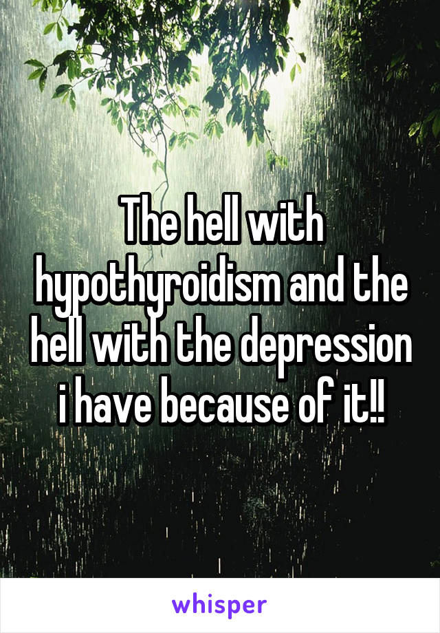 The hell with hypothyroidism and the hell with the depression i have because of it!!
