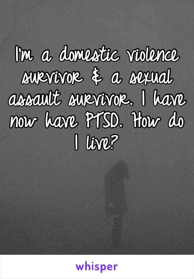 I’m a domestic violence survivor & a sexual assault survivor. I have now have PTSD. How do I live? 