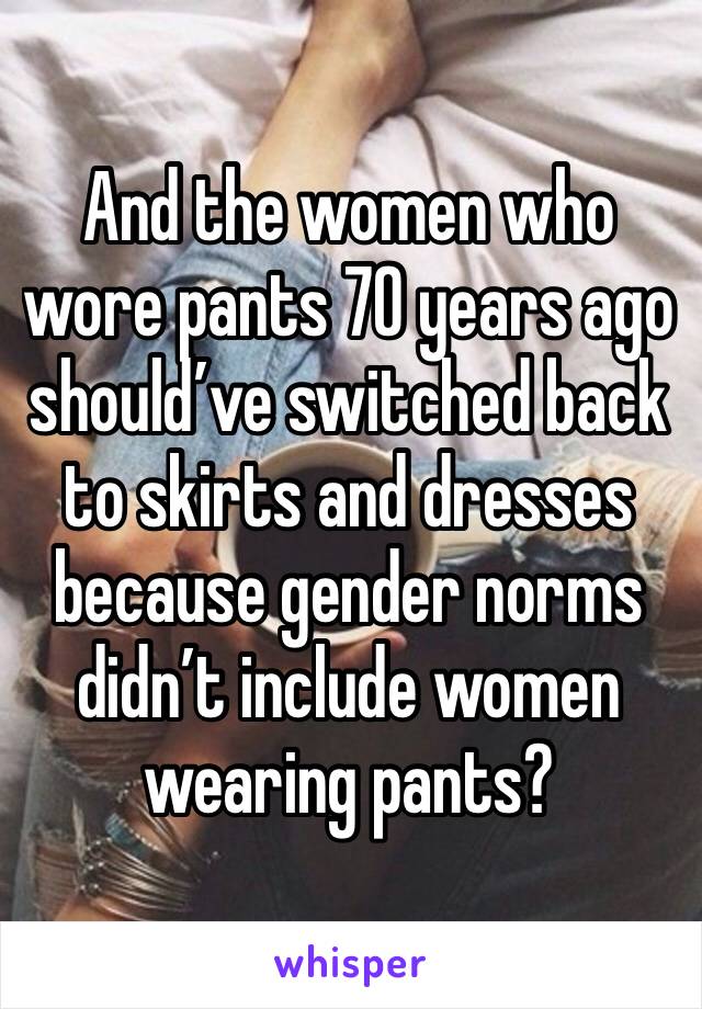 And the women who wore pants 70 years ago should’ve switched back to skirts and dresses because gender norms didn’t include women wearing pants?
