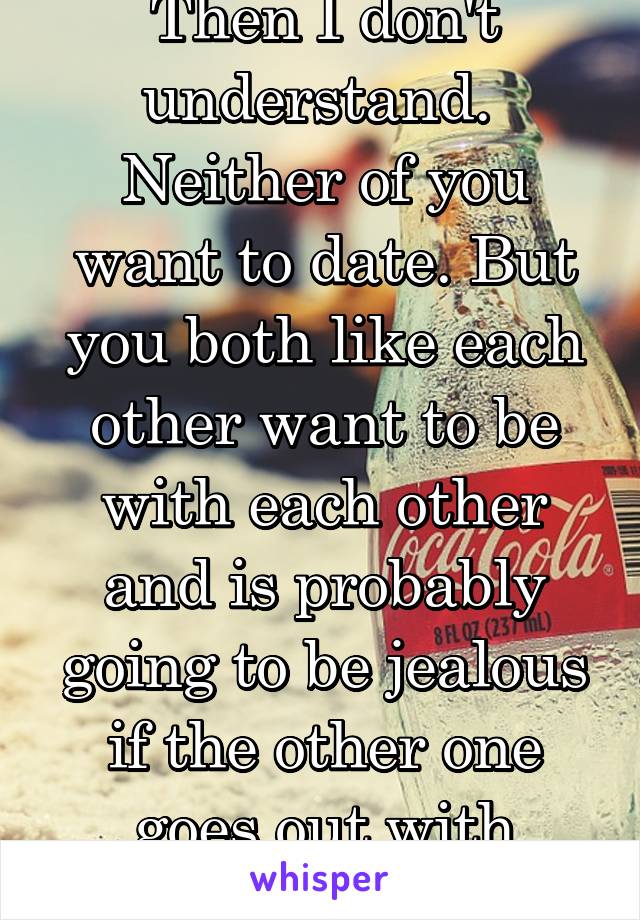 Then I don't understand.  Neither of you want to date. But you both like each other want to be with each other and is probably going to be jealous if the other one goes out with someone else
