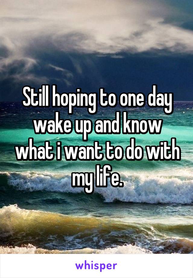 Still hoping to one day wake up and know what i want to do with my life.