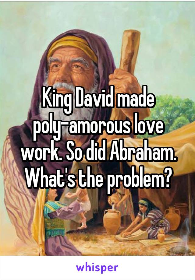King David made poly-amorous love work. So did Abraham. What's the problem?