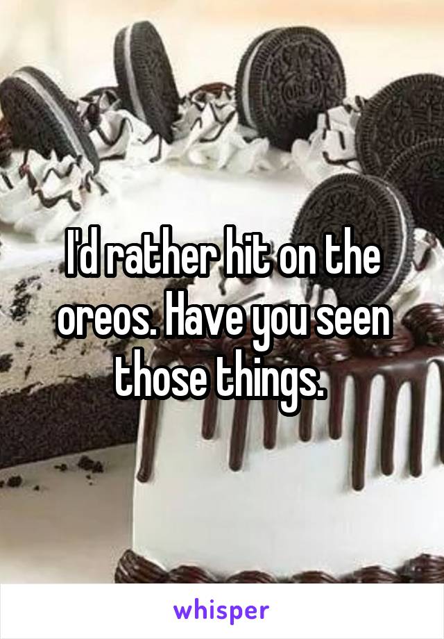 I'd rather hit on the oreos. Have you seen those things. 