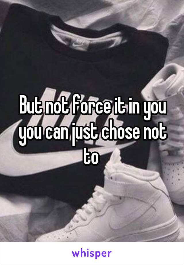 But not force it in you you can just chose not to 