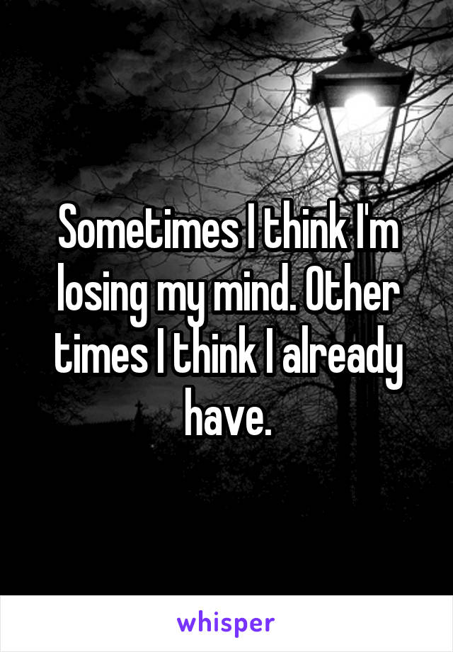 Sometimes I think I'm losing my mind. Other times I think I already have.