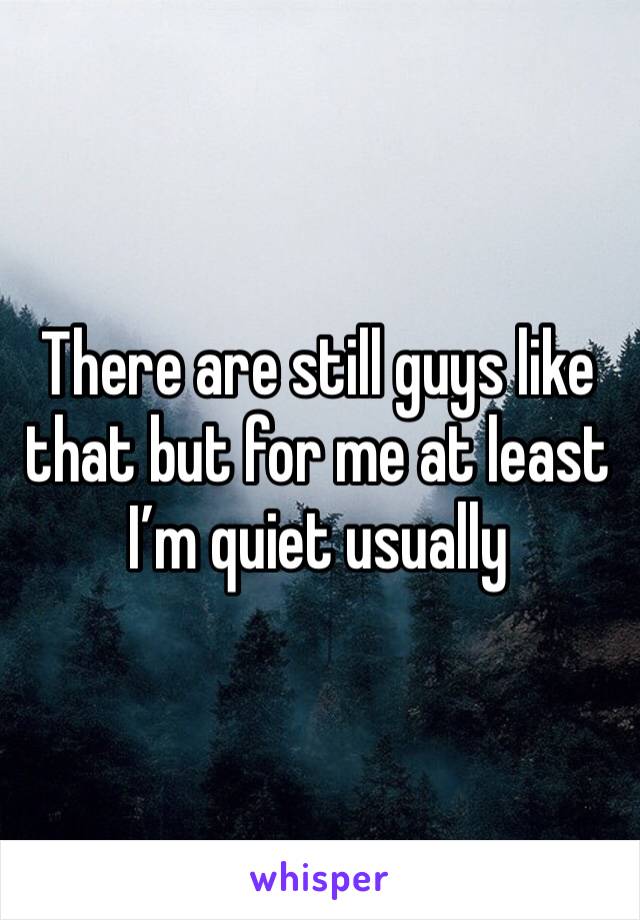 There are still guys like that but for me at least I’m quiet usually 