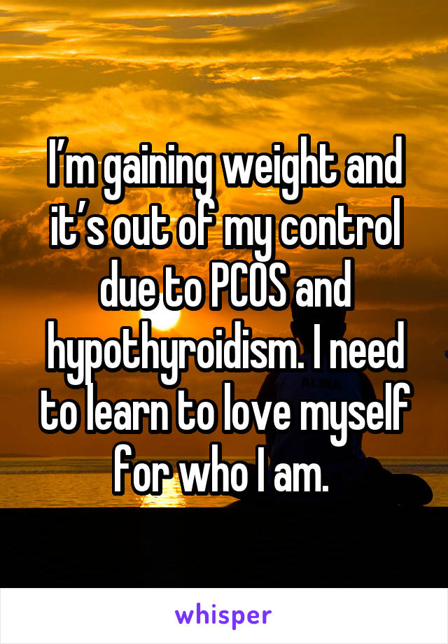 I’m gaining weight and it’s out of my control due to PCOS and hypothyroidism. I need to learn to love myself for who I am. 