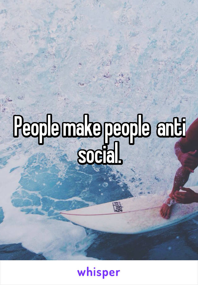 People make people  anti social.