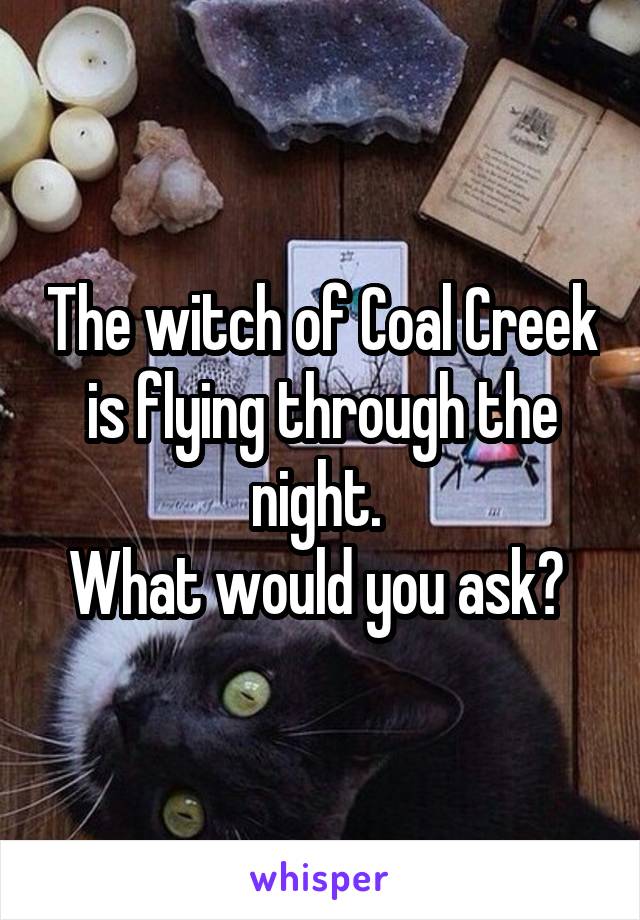 The witch of Coal Creek is flying through the night. 
What would you ask? 