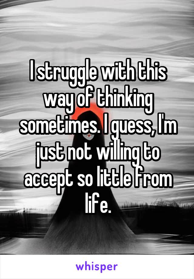 I struggle with this way of thinking sometimes. I guess, I'm just not willing to accept so little from life.