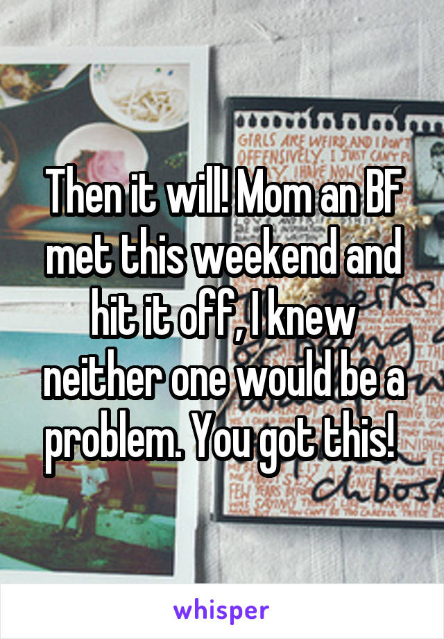 Then it will! Mom an BF met this weekend and hit it off, I knew neither one would be a problem. You got this! 