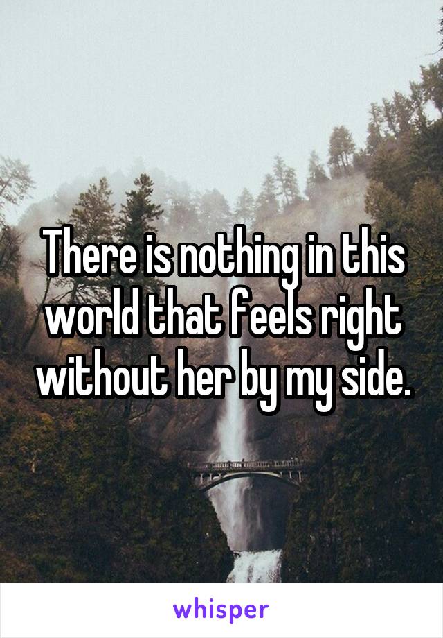 There is nothing in this world that feels right without her by my side.