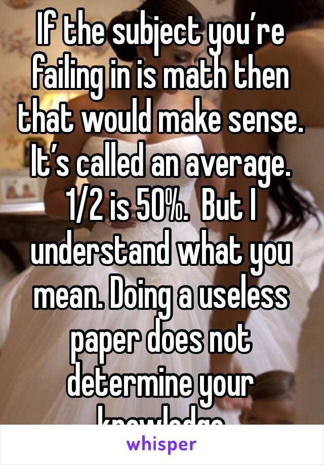 If the subject you’re failing in is math then that would make sense. It’s called an average. 1/2 is 50%.  But I understand what you mean. Doing a useless paper does not determine your knowledge