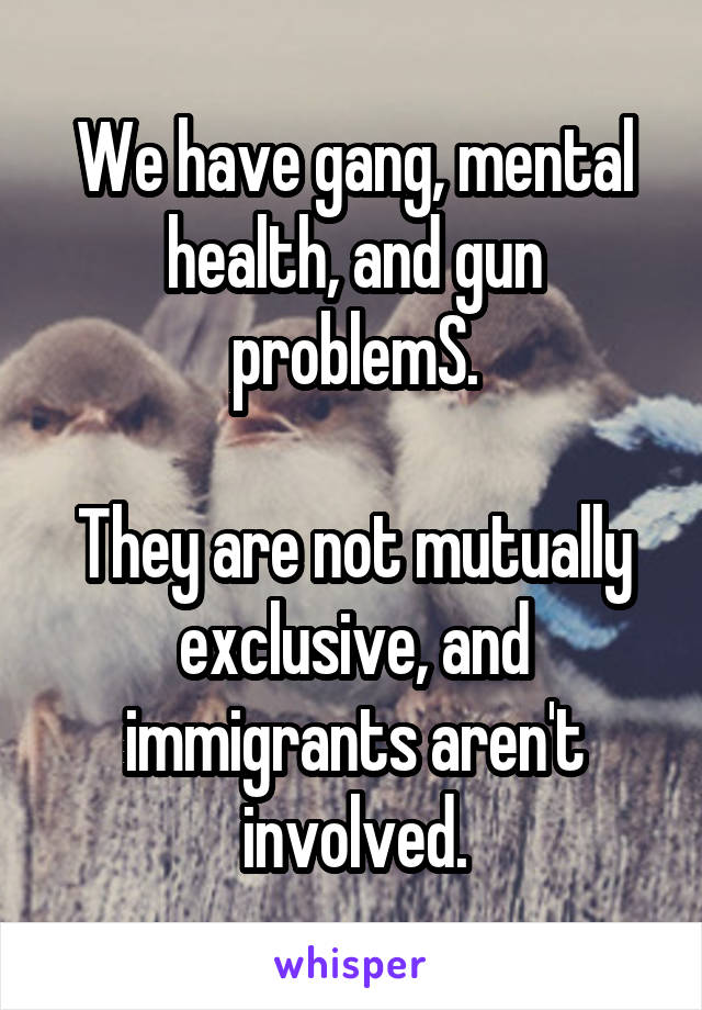 We have gang, mental health, and gun problemS.

They are not mutually exclusive, and immigrants aren't involved.