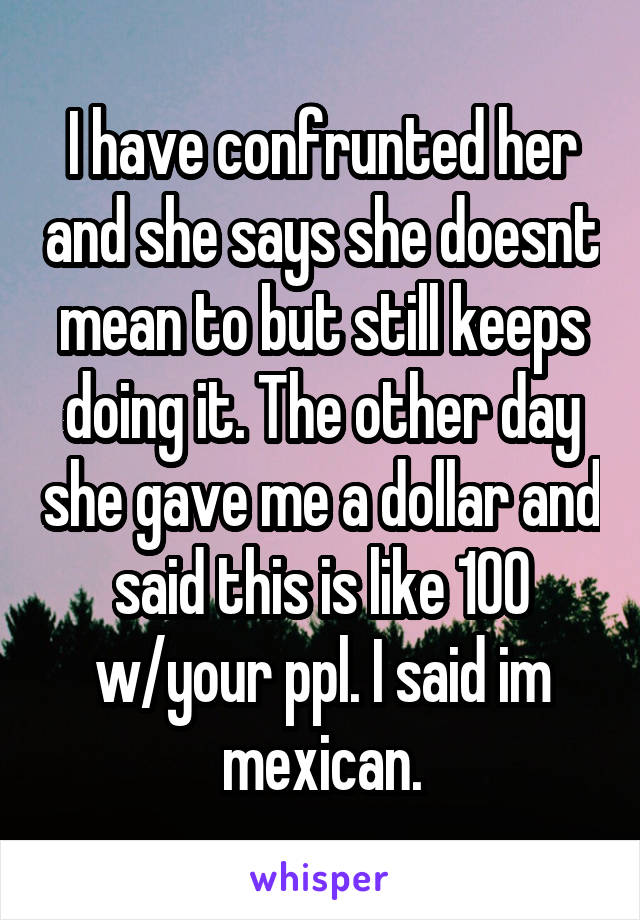 I have confrunted her and she says she doesnt mean to but still keeps doing it. The other day she gave me a dollar and said this is like 100 w/your ppl. I said im mexican.