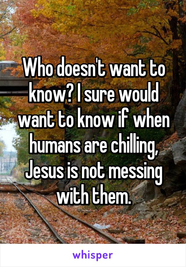 Who doesn't want to know? I sure would want to know if when humans are chilling, Jesus is not messing with them.