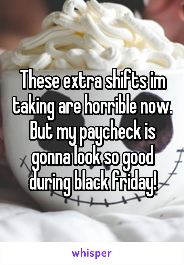 These extra shifts im taking are horrible now. But my paycheck is gonna look so good during black friday!