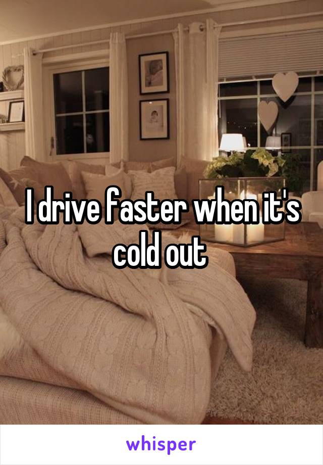 I drive faster when it's cold out 