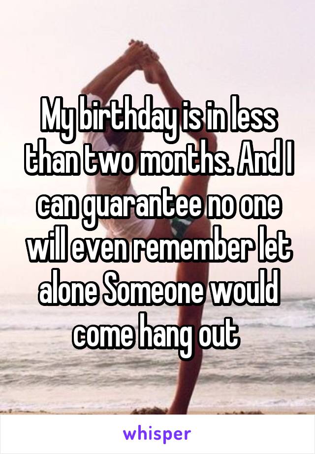 My birthday is in less than two months. And I can guarantee no one will even remember let alone Someone would come hang out 