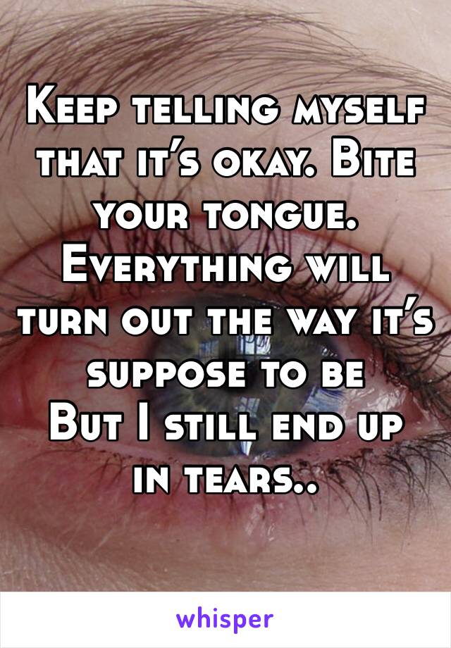 Keep telling myself that it’s okay. Bite your tongue. 
Everything will turn out the way it’s suppose to be
But I still end up in tears..