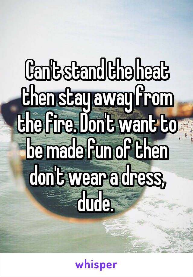 Can't stand the heat then stay away from the fire. Don't want to be made fun of then don't wear a dress, dude. 