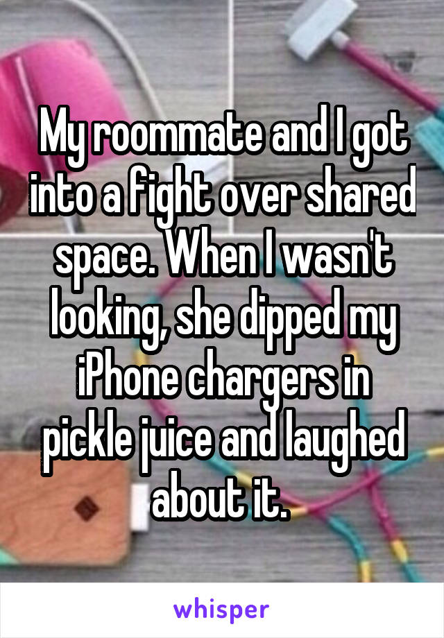 My roommate and I got into a fight over shared space. When I wasn't looking, she dipped my iPhone chargers in pickle juice and laughed about it. 