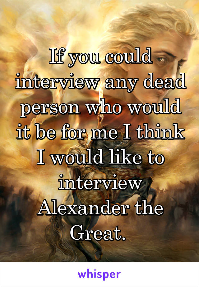 If you could interview any dead person who would it be for me I think I would like to interview Alexander the Great. 