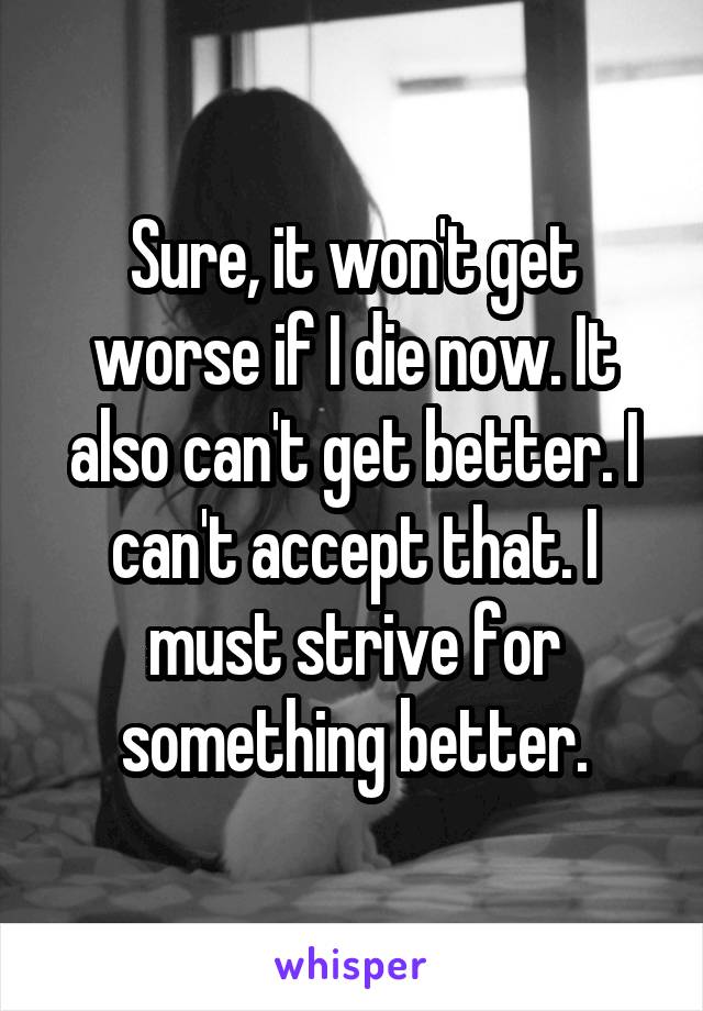 Sure, it won't get worse if I die now. It also can't get better. I can't accept that. I must strive for something better.