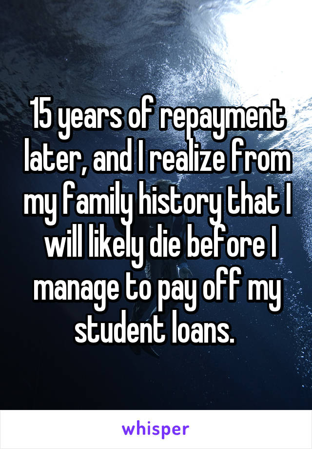 15 years of repayment later, and I realize from my family history that I  will likely die before I manage to pay off my student loans. 