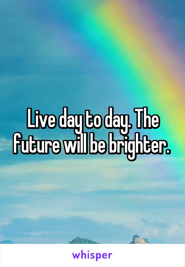 Live day to day. The future will be brighter. 
