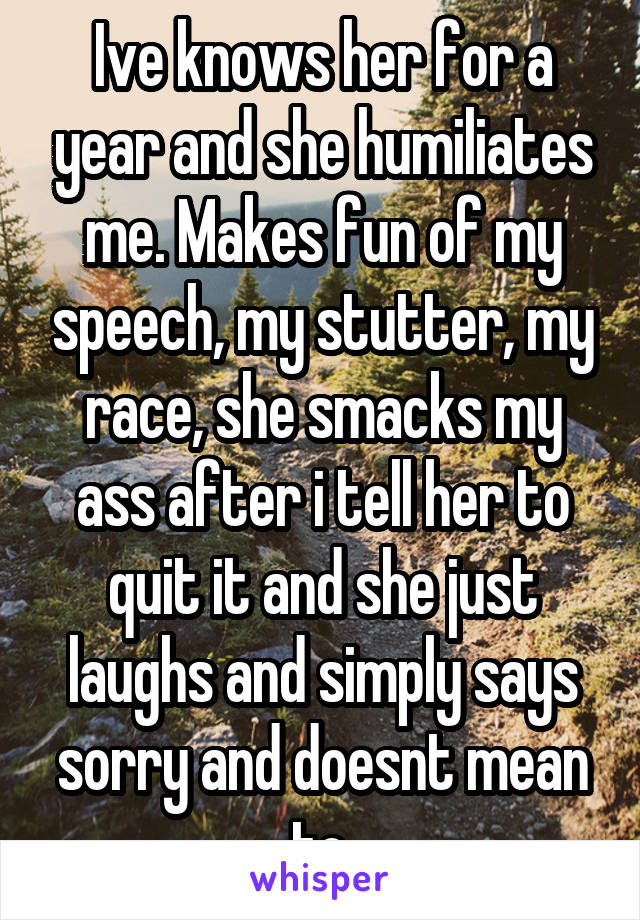 Ive knows her for a year and she humiliates me. Makes fun of my speech, my stutter, my race, she smacks my ass after i tell her to quit it and she just laughs and simply says sorry and doesnt mean to.