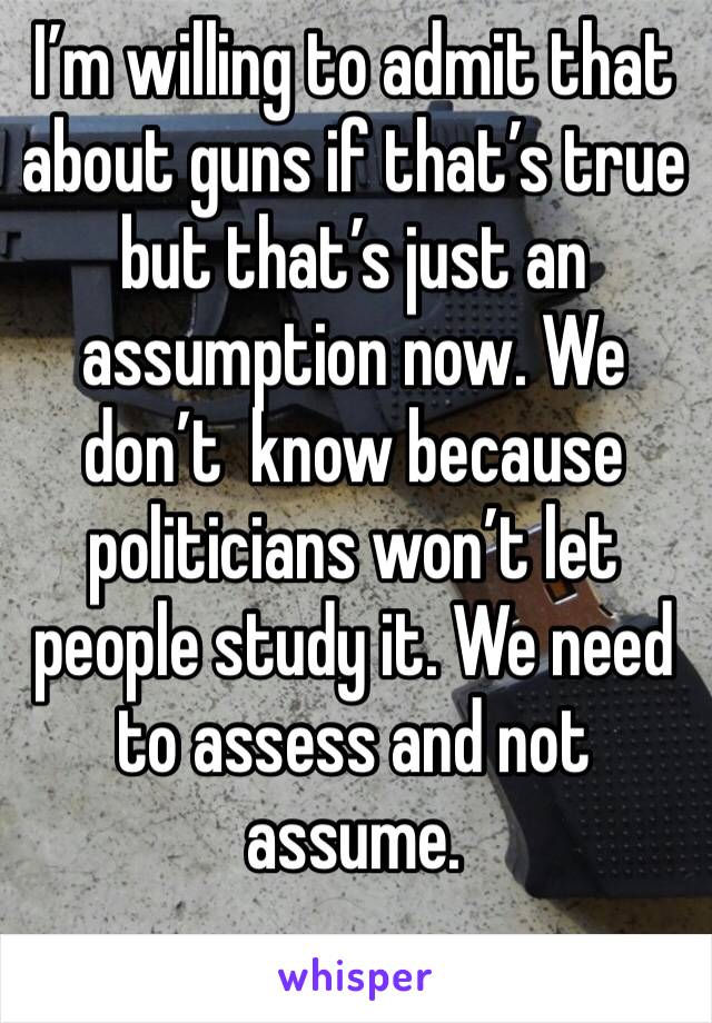 I’m willing to admit that about guns if that’s true but that’s just an assumption now. We don’t  know because politicians won’t let people study it. We need to assess and not assume. 