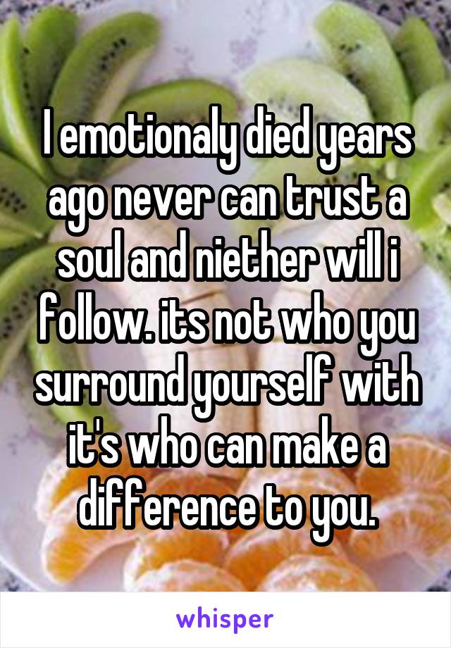 I emotionaly died years ago never can trust a soul and niether will i follow. its not who you surround yourself with it's who can make a difference to you.