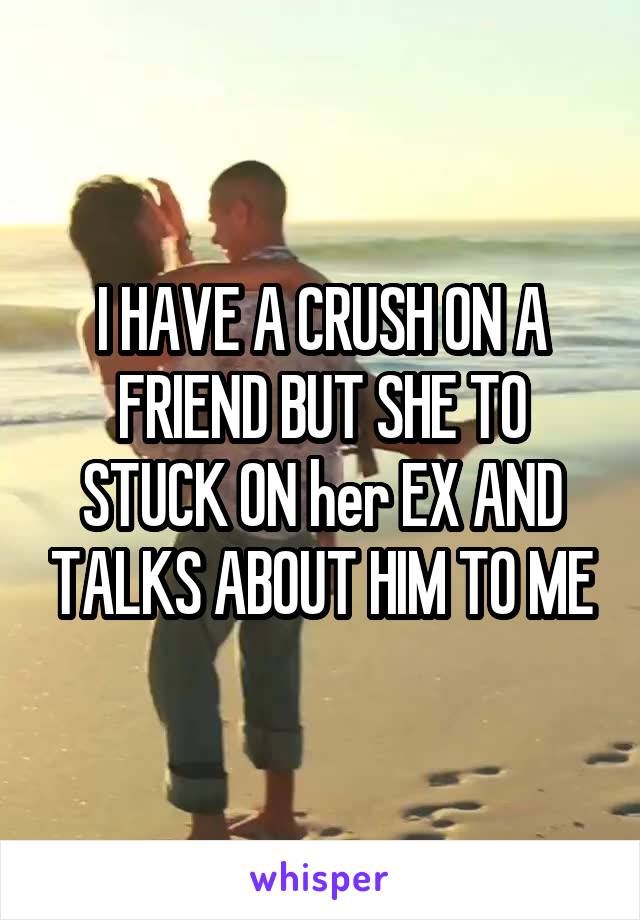 I HAVE A CRUSH ON A FRIEND BUT SHE TO STUCK ON her EX AND TALKS ABOUT HIM TO ME