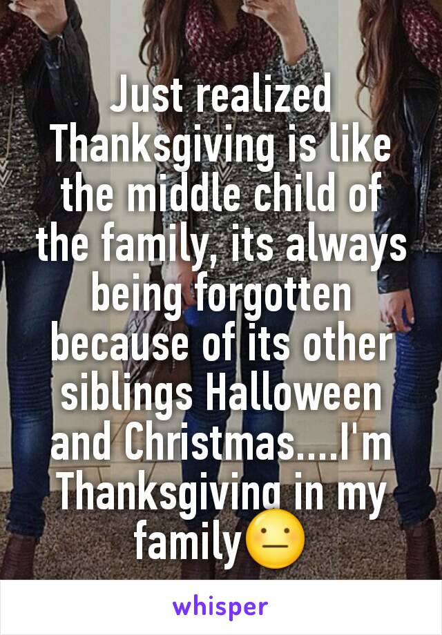 Just realized Thanksgiving is like the middle child of the family, its always being forgotten because of its other siblings Halloween and Christmas....I'm Thanksgiving in my family😐