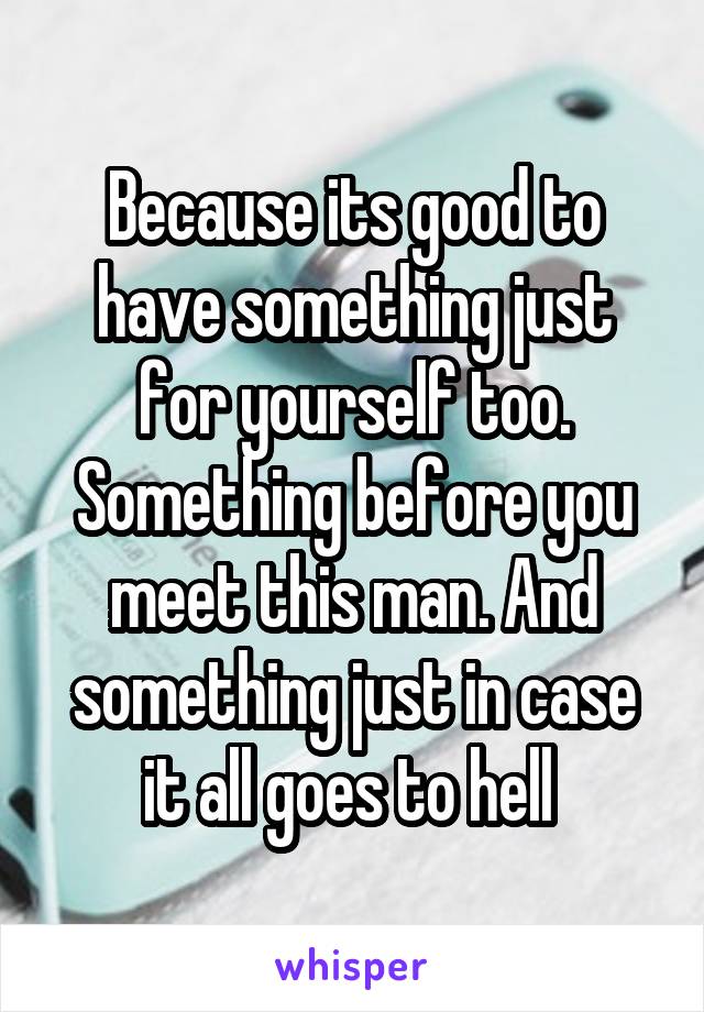 Because its good to have something just for yourself too. Something before you meet this man. And something just in case it all goes to hell 