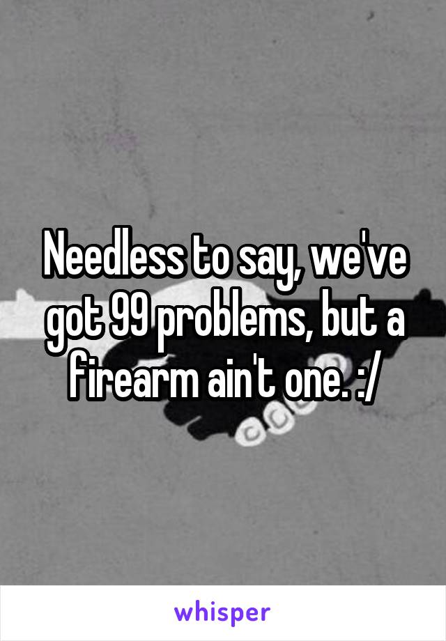 Needless to say, we've got 99 problems, but a firearm ain't one. :/