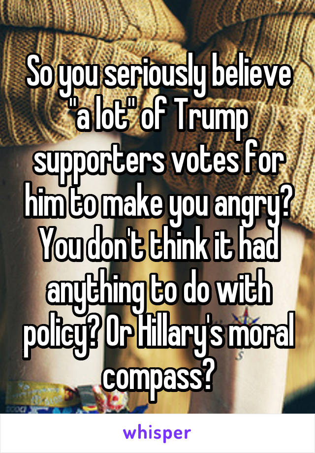 So you seriously believe "a lot" of Trump supporters votes for him to make you angry? You don't think it had anything to do with policy? Or Hillary's moral compass?