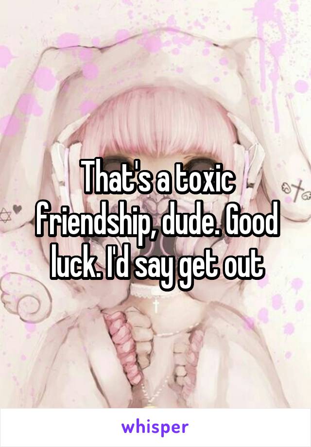 That's a toxic friendship, dude. Good luck. I'd say get out