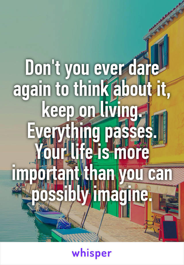 Don't you ever dare again to think about it, keep on living. Everything passes. Your life is more important than you can possibly imagine.